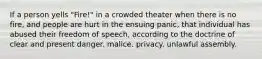 If a person yells "Fire!" in a crowded theater when there is no fire, and people are hurt in the ensuing panic, that individual has abused their freedom of speech, according to the doctrine of clear and present danger. malice. privacy. unlawful assembly.