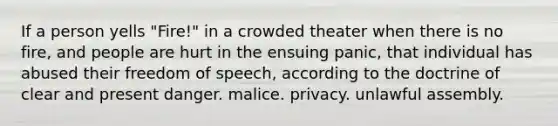 If a person yells "Fire!" in a crowded theater when there is no fire, and people are hurt in the ensuing panic, that individual has abused their freedom of speech, according to the doctrine of clear and present danger. malice. privacy. unlawful assembly.