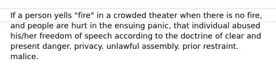 If a person yells "fire" in a crowded theater when there is no fire, and people are hurt in the ensuing panic, that individual abused his/her freedom of speech according to the doctrine of clear and present danger. privacy. unlawful assembly. prior restraint. malice.