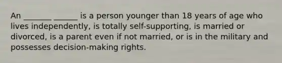 An _______ ______ is a person younger than 18 years of age who lives independently, is totally self-supporting, is married or divorced, is a parent even if not married, or is in the military and possesses decision-making rights.