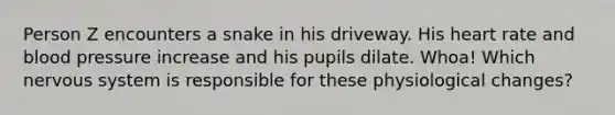 Person Z encounters a snake in his driveway. His heart rate and blood pressure increase and his pupils dilate. Whoa! Which nervous system is responsible for these physiological changes?