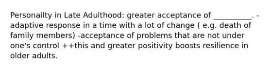 Personailty in Late Adulthood: greater acceptance of __________. -adaptive response in a time with a lot of change ( e.g. death of family members) -acceptance of problems that are not under one's control ++this and greater positivity boosts resilience in older adults.