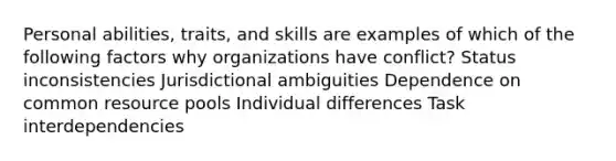 Personal abilities, traits, and skills are examples of which of the following factors why organizations have conflict? Status inconsistencies Jurisdictional ambiguities Dependence on common resource pools Individual differences Task interdependencies