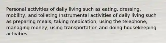 Personal activities of daily living such as eating, dressing, mobility, and toileting Instrumental activities of daily living such as preparing meals, taking medication, using the telephone, managing money, using transportation and doing housekeeping activities