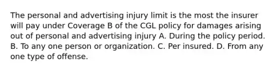 The personal and advertising injury limit is the most the insurer will pay under Coverage B of the CGL policy for damages arising out of personal and advertising injury A. During the policy period. B. To any one person or organization. C. Per insured. D. From any one type of offense.