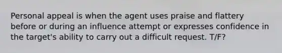 Personal appeal is when the agent uses praise and flattery before or during an influence attempt or expresses confidence in the target's ability to carry out a difficult request. T/F?