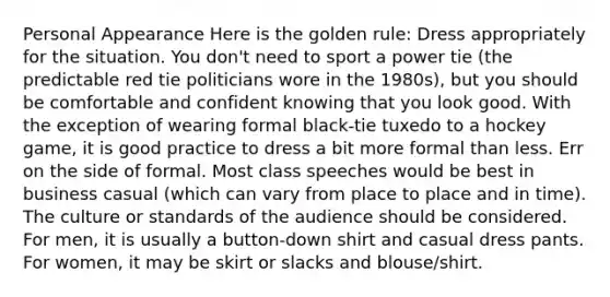 Personal Appearance Here is the golden rule: Dress appropriately for the situation. You don't need to sport a power tie (the predictable red tie politicians wore in the 1980s), but you should be comfortable and confident knowing that you look good. With the exception of wearing formal black-tie tuxedo to a hockey game, it is good practice to dress a bit more formal than less. Err on the side of formal. Most class speeches would be best in business casual (which can vary from place to place and in time). The culture or standards of the audience should be considered. For men, it is usually a button-down shirt and casual dress pants. For women, it may be skirt or slacks and blouse/shirt.