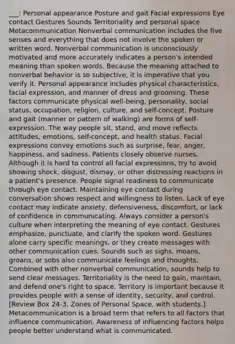 ___: Personal appearance Posture and gait Facial expressions Eye contact Gestures Sounds Territoriality and personal space Metacommunication Nonverbal communication includes the five senses and everything that does not involve the spoken or written word. Nonverbal communication is unconsciously motivated and more accurately indicates a person's intended meaning than spoken words. Because the meaning attached to nonverbal behavior is so subjective, it is imperative that you verify it. Personal appearance includes physical characteristics, facial expression, and manner of dress and grooming. These factors communicate physical well-being, personality, social status, occupation, religion, culture, and self-concept. Posture and gait (manner or pattern of walking) are forms of self-expression. The way people sit, stand, and move reflects attitudes, emotions, self-concept, and health status. Facial expressions convey emotions such as surprise, fear, anger, happiness, and sadness. Patients closely observe nurses. Although it is hard to control all facial expressions, try to avoid showing shock, disgust, dismay, or other distressing reactions in a patient's presence. People signal readiness to communicate through eye contact. Maintaining eye contact during conversation shows respect and willingness to listen. Lack of eye contact may indicate anxiety, defensiveness, discomfort, or lack of confidence in communicating. Always consider a person's culture when interpreting the meaning of eye contact. Gestures emphasize, punctuate, and clarify the spoken word. Gestures alone carry specific meanings, or they create messages with other communication cues. Sounds such as sighs, moans, groans, or sobs also communicate feelings and thoughts. Combined with other nonverbal communication, sounds help to send clear messages. Territoriality is the need to gain, maintain, and defend one's right to space. Territory is important because it provides people with a sense of identity, security, and control. [Review Box 24-3, Zones of Personal Space, with students.] Metacommunication is a broad term that refers to all factors that influence communication. Awareness of influencing factors helps people better understand what is communicated.