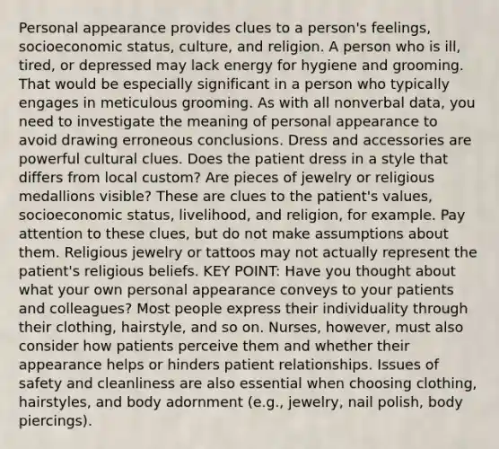 Personal appearance provides clues to a person's feelings, socioeconomic status, culture, and religion. A person who is ill, tired, or depressed may lack energy for hygiene and grooming. That would be especially significant in a person who typically engages in meticulous grooming. As with all nonverbal data, you need to investigate the meaning of personal appearance to avoid drawing erroneous conclusions. Dress and accessories are powerful cultural clues. Does the patient dress in a style that differs from local custom? Are pieces of jewelry or religious medallions visible? These are clues to the patient's values, socioeconomic status, livelihood, and religion, for example. Pay attention to these clues, but do not make assumptions about them. Religious jewelry or tattoos may not actually represent the patient's religious beliefs. KEY POINT: Have you thought about what your own personal appearance conveys to your patients and colleagues? Most people express their individuality through their clothing, hairstyle, and so on. Nurses, however, must also consider how patients perceive them and whether their appearance helps or hinders patient relationships. Issues of safety and cleanliness are also essential when choosing clothing, hairstyles, and body adornment (e.g., jewelry, nail polish, body piercings).