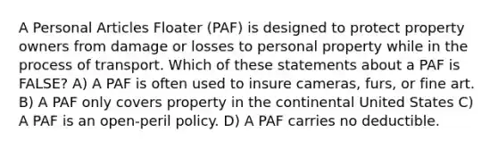 A Personal Articles Floater (PAF) is designed to protect property owners from damage or losses to personal property while in the process of transport. Which of these statements about a PAF is FALSE? A) A PAF is often used to insure cameras, furs, or fine art. B) A PAF only covers property in the continental United States C) A PAF is an open-peril policy. D) A PAF carries no deductible.