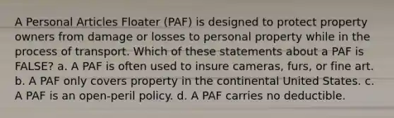 A Personal Articles Floater (PAF) is designed to protect property owners from damage or losses to personal property while in the process of transport. Which of these statements about a PAF is FALSE? a. A PAF is often used to insure cameras, furs, or fine art. b. A PAF only covers property in the continental United States. c. A PAF is an open-peril policy. d. A PAF carries no deductible.