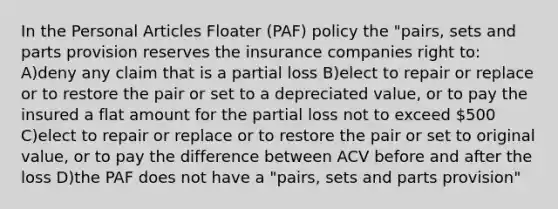 In the Personal Articles Floater (PAF) policy the "pairs, sets and parts provision reserves the insurance companies right to: A)deny any claim that is a partial loss B)elect to repair or replace or to restore the pair or set to a depreciated value, or to pay the insured a flat amount for the partial loss not to exceed 500 C)elect to repair or replace or to restore the pair or set to original value, or to pay the difference between ACV before and after the loss D)the PAF does not have a "pairs, sets and parts provision"