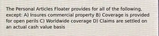 The Personal Articles Floater provides for all of the following, except: A) Insures commercial property B) Coverage is provided for open perils C) Worldwide coverage D) Claims are settled on an actual cash value basis