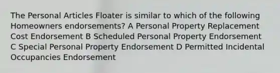 The Personal Articles Floater is similar to which of the following Homeowners endorsements? A Personal Property Replacement Cost Endorsement B Scheduled Personal Property Endorsement C Special Personal Property Endorsement D Permitted Incidental Occupancies Endorsement