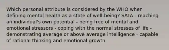 Which personal attribute is considered by the WHO when defining mental health as a state of well-being? SATA - reaching an individual's own potential - being free of mental and emotional stressors - coping with the normal stresses of life - demonstrating average or above average intelligence - capable of rational thinking and emotional growth