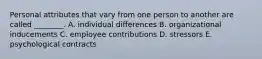 Personal attributes that vary from one person to another are called ________. A. individual differences B. organizational inducements C. employee contributions D. stressors E. psychological contracts