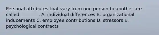 Personal attributes that vary from one person to another are called ________. A. individual differences B. organizational inducements C. employee contributions D. stressors E. psychological contracts