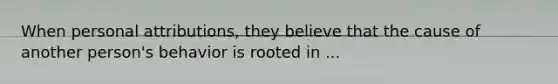 When personal attributions, they believe that the cause of another person's behavior is rooted in ...