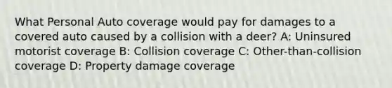 What Personal Auto coverage would pay for damages to a covered auto caused by a collision with a deer? A: Uninsured motorist coverage B: Collision coverage C: Other-than-collision coverage D: Property damage coverage