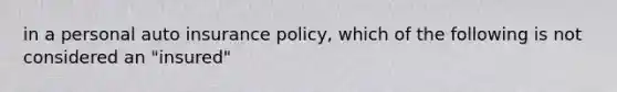 in a personal auto insurance policy, which of the following is not considered an "insured"