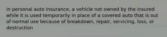 in personal auto insurance, a vehicle not owned by the insured while it is used temporarily in place of a covered auto that is out of normal use because of breakdown, repair, servicing, loss, or destruction