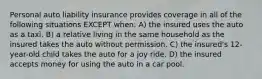 Personal auto liability insurance provides coverage in all of the following situations EXCEPT when: A) the insured uses the auto as a taxi. B) a relative living in the same household as the insured takes the auto without permission. C) the insured's 12-year-old child takes the auto for a joy ride. D) the insured accepts money for using the auto in a car pool.