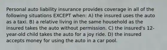 Personal auto liability insurance provides coverage in all of the following situations EXCEPT when: A) the insured uses the auto as a taxi. B) a relative living in the same household as the insured takes the auto without permission. C) the insured's 12-year-old child takes the auto for a joy ride. D) the insured accepts money for using the auto in a car pool.