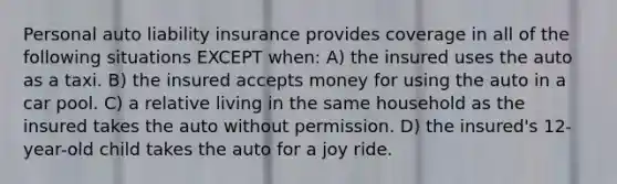 Personal auto liability insurance provides coverage in all of the following situations EXCEPT when: A) the insured uses the auto as a taxi. B) the insured accepts money for using the auto in a car pool. C) a relative living in the same household as the insured takes the auto without permission. D) the insured's 12-year-old child takes the auto for a joy ride.