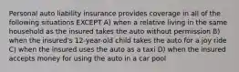 Personal auto liability insurance provides coverage in all of the following situations EXCEPT A) when a relative living in the same household as the insured takes the auto without permission B) when the insured's 12-year-old child takes the auto for a joy ride C) when the insured uses the auto as a taxi D) when the insured accepts money for using the auto in a car pool