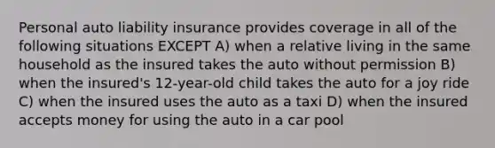 Personal auto liability insurance provides coverage in all of the following situations EXCEPT A) when a relative living in the same household as the insured takes the auto without permission B) when the insured's 12-year-old child takes the auto for a joy ride C) when the insured uses the auto as a taxi D) when the insured accepts money for using the auto in a car pool