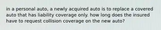 in a personal auto, a newly acquired auto is to replace a covered auto that has liability coverage only. how long does the insured have to request collision coverage on the new auto?