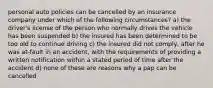 personal auto policies can be cancelled by an insurance company under which of the following circumstances? a) the driver's license of the person who normally drives the vehicle has been suspended b) the insured has been determined to be too old to continue driving c) the insured did not comply, after he was at-fault in an accident, with the requirements of providing a written notification within a stated period of time after the accident d) none of these are reasons why a pap can be cancelled