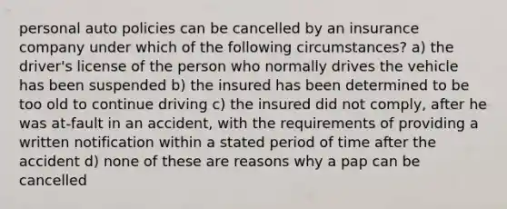 personal auto policies can be cancelled by an insurance company under which of the following circumstances? a) the driver's license of the person who normally drives the vehicle has been suspended b) the insured has been determined to be too old to continue driving c) the insured did not comply, after he was at-fault in an accident, with the requirements of providing a written notification within a stated period of time after the accident d) none of these are reasons why a pap can be cancelled