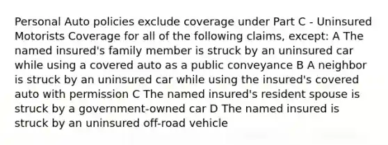 Personal Auto policies exclude coverage under Part C - Uninsured Motorists Coverage for all of the following claims, except: A The named insured's family member is struck by an uninsured car while using a covered auto as a public conveyance B A neighbor is struck by an uninsured car while using the insured's covered auto with permission C The named insured's resident spouse is struck by a government-owned car D The named insured is struck by an uninsured off-road vehicle