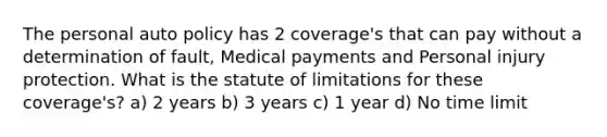 The personal auto policy has 2 coverage's that can pay without a determination of fault, Medical payments and Personal injury protection. What is the statute of limitations for these coverage's? a) 2 years b) 3 years c) 1 year d) No time limit