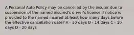 A Personal Auto Policy may be cancelled by the insurer due to suspension of the named insured's driver's license if notice is provided to the named insured at least how many days before the effective cancellation date? A - 30 days B - 14 days C - 10 days D - 20 days