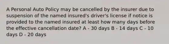 A Personal Auto Policy may be cancelled by the insurer due to suspension of the named insured's driver's license if notice is provided to the named insured at least how many days before the effective cancellation date? A - 30 days B - 14 days C - 10 days D - 20 days