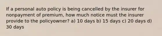 If a personal auto policy is being cancelled by the insurer for nonpayment of premium, how much notice must the insurer provide to the policyowner? a) 10 days b) 15 days c) 20 days d) 30 days