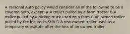 A Personal Auto policy would consider all of the following to be a covered auto, except: A A trailer pulled by a farm tractor B A trailer pulled by a pickup truck used on a farm C An owned trailer pulled by the insured's SUV D A non-owned trailer used as a temporary substitute after the loss of an owned trailer