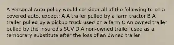 A Personal Auto policy would consider all of the following to be a covered auto, except: A A trailer pulled by a farm tractor B A trailer pulled by a pickup truck used on a farm C An owned trailer pulled by the insured's SUV D A non-owned trailer used as a temporary substitute after the loss of an owned trailer