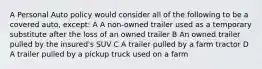 A Personal Auto policy would consider all of the following to be a covered auto, except: A A non-owned trailer used as a temporary substitute after the loss of an owned trailer B An owned trailer pulled by the insured's SUV C A trailer pulled by a farm tractor D A trailer pulled by a pickup truck used on a farm