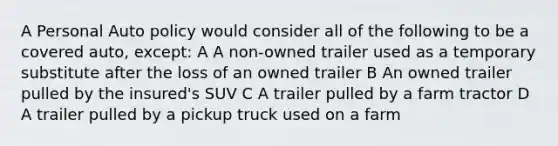 A Personal Auto policy would consider all of the following to be a covered auto, except: A A non-owned trailer used as a temporary substitute after the loss of an owned trailer B An owned trailer pulled by the insured's SUV C A trailer pulled by a farm tractor D A trailer pulled by a pickup truck used on a farm