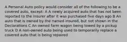 A Personal Auto policy would consider all of the following to be a covered auto, except: A A newly acquired auto that has not been reported to the insurer after it was purchased five days ago B An auto that is owned by the named insured, but not shown in the Declarations C An owned farm wagon being towed by a pickup truck D A non-owned auto being used to temporarily replace a covered auto that is being repaired