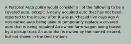 A Personal Auto policy would consider all of the following to be a covered auto, except: A newly acquired auto that has not been reported to the insurer after it was purchased five days ago A non-owned auto being used to temporarily replace a covered auto that is being repaired An owned farm wagon being towed by a pickup truck An auto that is owned by the named insured, but not shown in the Declarations