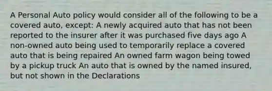 A Personal Auto policy would consider all of the following to be a covered auto, except: A newly acquired auto that has not been reported to the insurer after it was purchased five days ago A non-owned auto being used to temporarily replace a covered auto that is being repaired An owned farm wagon being towed by a pickup truck An auto that is owned by the named insured, but not shown in the Declarations