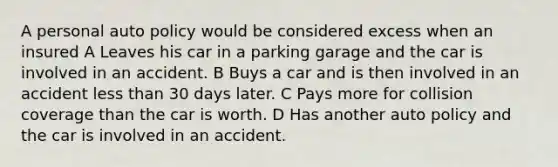 A personal auto policy would be considered excess when an insured A Leaves his car in a parking garage and the car is involved in an accident. B Buys a car and is then involved in an accident less than 30 days later. C Pays more for collision coverage than the car is worth. D Has another auto policy and the car is involved in an accident.