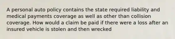 A personal auto policy contains the state required liability and medical payments coverage as well as other than collision coverage. How would a claim be paid if there were a loss after an insured vehicle is stolen and then wrecked