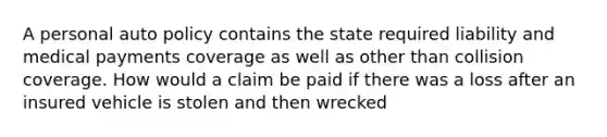 A personal auto policy contains the state required liability and medical payments coverage as well as other than collision coverage. How would a claim be paid if there was a loss after an insured vehicle is stolen and then wrecked