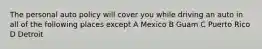 The personal auto policy will cover you while driving an auto in all of the following places except A Mexico B Guam C Puerto Rico D Detroit