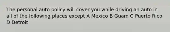 The personal auto policy will cover you while driving an auto in all of the following places except A Mexico B Guam C Puerto Rico D Detroit